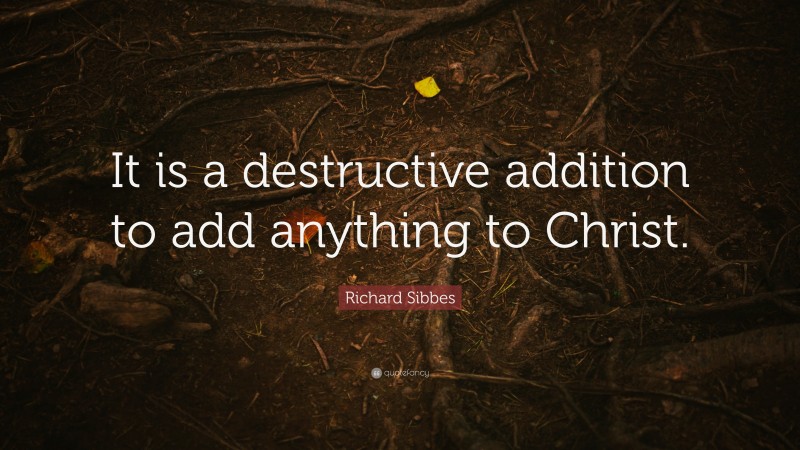 Richard Sibbes Quote: “It is a destructive addition to add anything to Christ.”