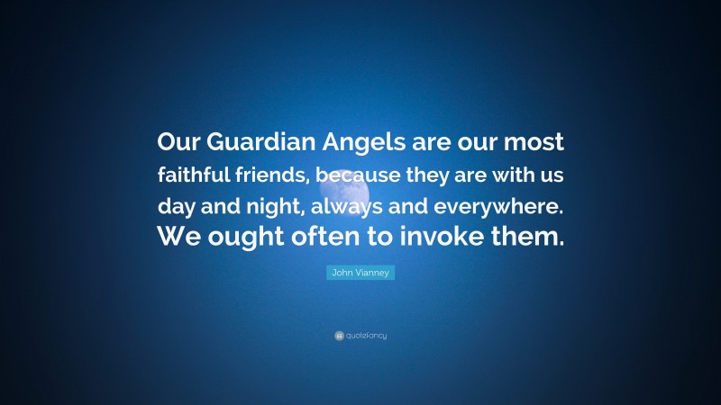 John Vianney Quote: “Our Guardian Angels are our most faithful friends, because they are with us day and night, always and everywhere. We ought often to invoke them.”