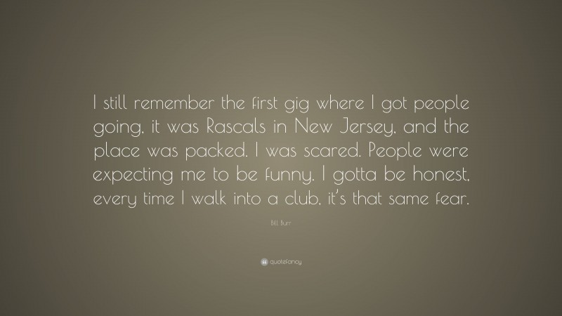 Bill Burr Quote: “I still remember the first gig where I got people going, it was Rascals in New Jersey, and the place was packed. I was scared. People were expecting me to be funny. I gotta be honest, every time I walk into a club, it’s that same fear.”