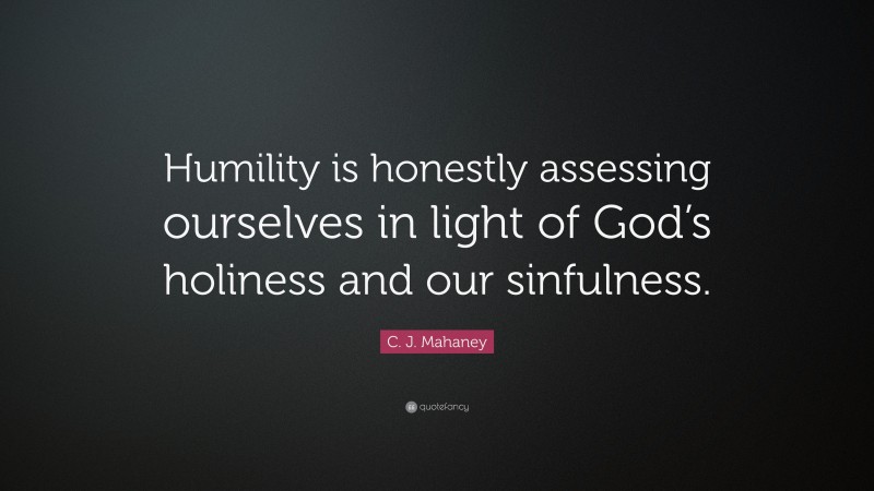 C. J. Mahaney Quote: “Humility is honestly assessing ourselves in light of God’s holiness and our sinfulness.”