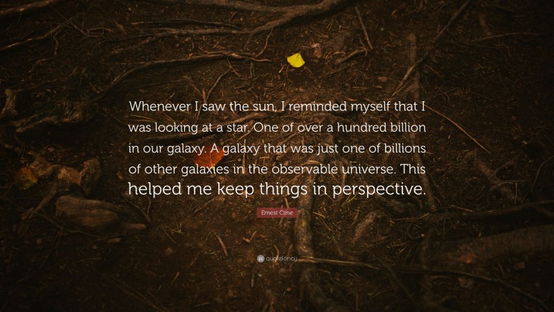 Ernest Cline Quote: “Whenever I saw the sun, I reminded myself that I was looking at a star. One of over a hundred billion in our galaxy. A galaxy that was just one of billions of other galaxies in the observable universe. This helped me keep things in perspective.”