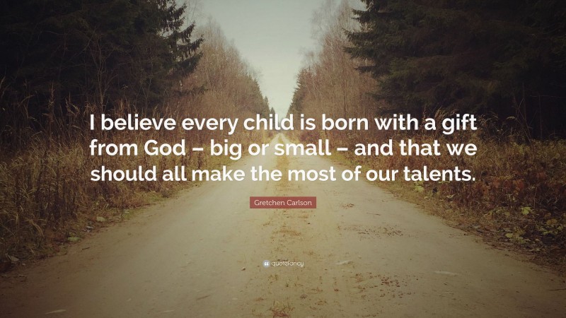 Gretchen Carlson Quote: “I believe every child is born with a gift from God – big or small – and that we should all make the most of our talents.”