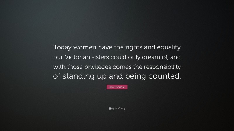 Sara Sheridan Quote: “Today women have the rights and equality our Victorian sisters could only dream of, and with those privileges comes the responsibility of standing up and being counted.”