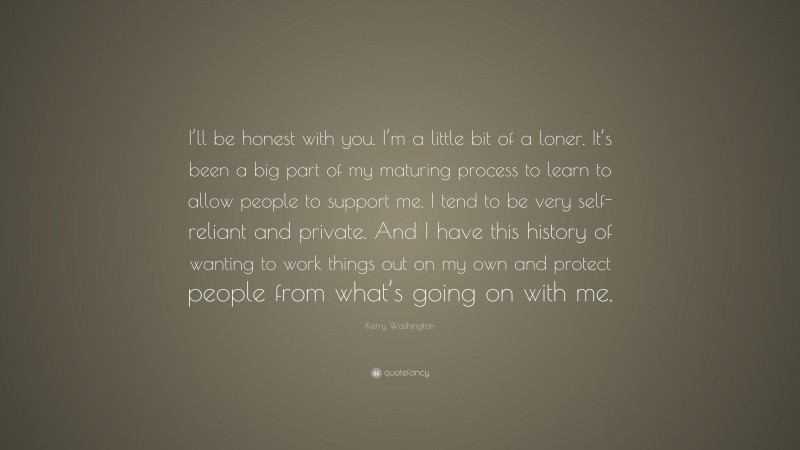 Kerry Washington Quote: “I’ll be honest with you. I’m a little bit of a loner. It’s been a big part of my maturing process to learn to allow people to support me. I tend to be very self-reliant and private. And I have this history of wanting to work things out on my own and protect people from what’s going on with me.”