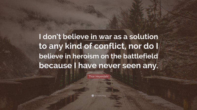 Thor Heyerdahl Quote: “I don’t believe in war as a solution to any kind of conflict, nor do I believe in heroism on the battlefield because I have never seen any.”