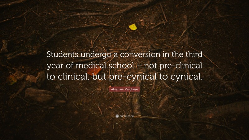 Abraham Verghese Quote: “Students undergo a conversion in the third year of medical school – not pre-clinical to clinical, but pre-cynical to cynical.”