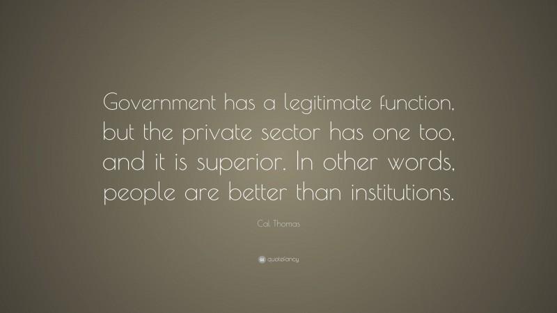 Cal Thomas Quote: “Government has a legitimate function, but the private sector has one too, and it is superior. In other words, people are better than institutions.”