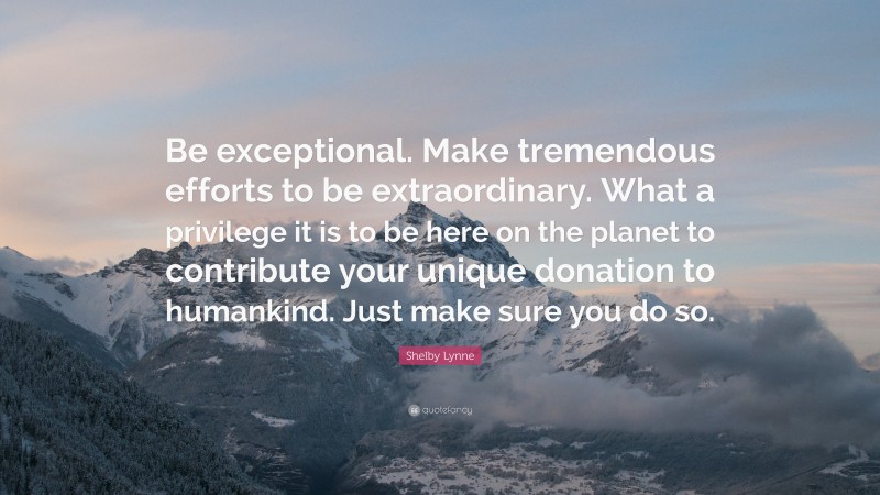 Shelby Lynne Quote: “Be exceptional. Make tremendous efforts to be extraordinary. What a privilege it is to be here on the planet to contribute your unique donation to humankind. Just make sure you do so.”