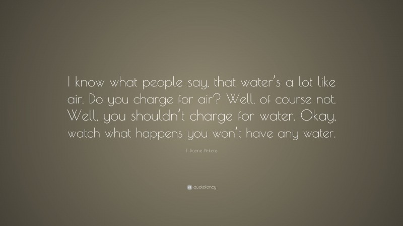 T. Boone Pickens Quote: “I know what people say, that water’s a lot like air. Do you charge for air? Well, of course not. Well, you shouldn’t charge for water. Okay, watch what happens you won’t have any water.”