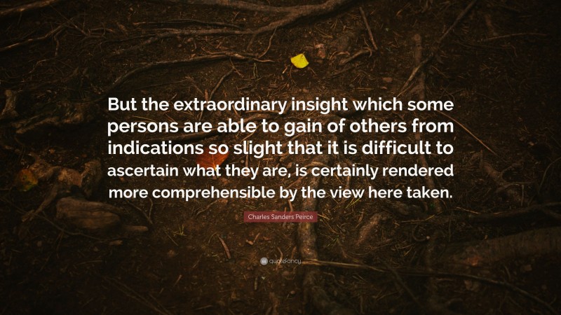 Charles Sanders Peirce Quote: “But the extraordinary insight which some persons are able to gain of others from indications so slight that it is difficult to ascertain what they are, is certainly rendered more comprehensible by the view here taken.”