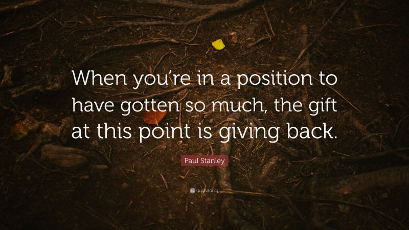 Paul Stanley Quote: “When you’re in a position to have gotten so much, the gift at this point is giving back.”