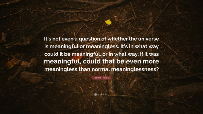 Scarlett Thomas Quote: “It’s not even a question of whether the universe is meaningful or meaningless. It’s in what way could it be meaningful, or in what way, if it was meaningful, could that be even more meaningless than normal meaninglessness?”