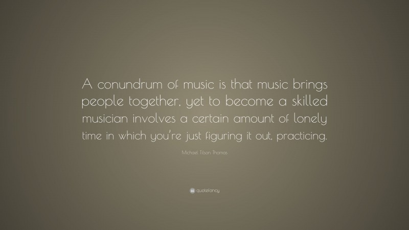 Michael Tilson Thomas Quote: “A conundrum of music is that music brings people together, yet to become a skilled musician involves a certain amount of lonely time in which you’re just figuring it out, practicing.”