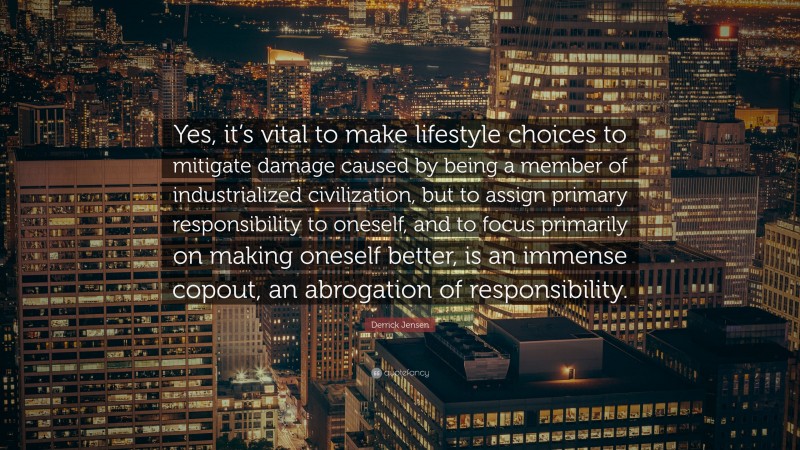 Derrick Jensen Quote: “Yes, it’s vital to make lifestyle choices to mitigate damage caused by being a member of industrialized civilization, but to assign primary responsibility to oneself, and to focus primarily on making oneself better, is an immense copout, an abrogation of responsibility.”