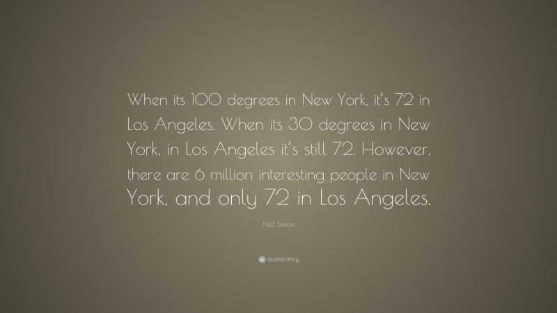 Neil Simon Quote: “When its 100 degrees in New York, it’s 72 in Los Angeles. When its 30 degrees in New York, in Los Angeles it’s still 72. However, there are 6 million interesting people in New York, and only 72 in Los Angeles.”
