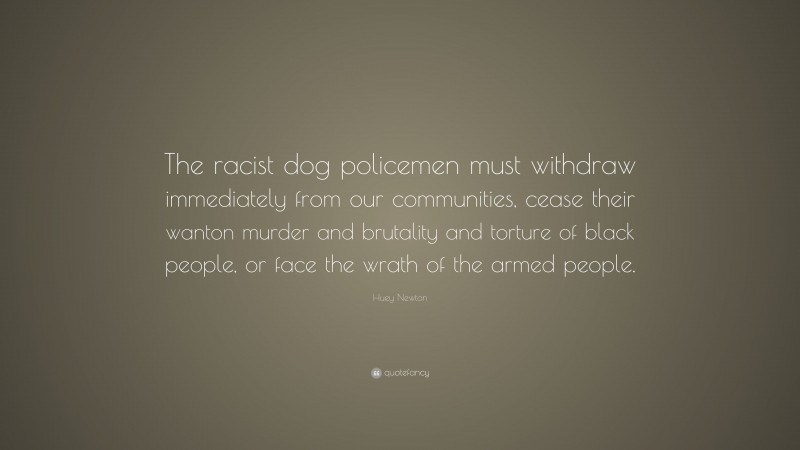 Huey Newton Quote: “The racist dog policemen must withdraw immediately from our communities, cease their wanton murder and brutality and torture of black people, or face the wrath of the armed people.”