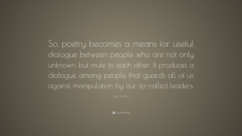 June Jordan Quote: “So, poetry becomes a means for useful dialogue between people who are not only unknown, but mute to each other. It produces a dialogue among people that guards all of us against manipulation by our so-called leaders.”