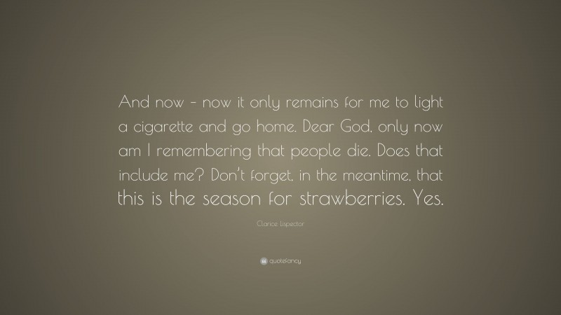 Clarice Lispector Quote: “And now – now it only remains for me to light a cigarette and go home. Dear God, only now am I remembering that people die. Does that include me? Don’t forget, in the meantime, that this is the season for strawberries. Yes.”
