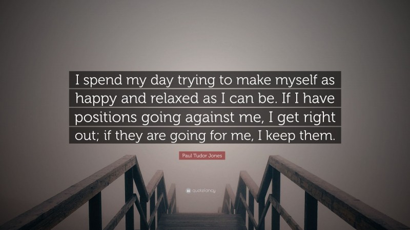Paul Tudor Jones Quote: “I spend my day trying to make myself as happy and relaxed as I can be. If I have positions going against me, I get right out; if they are going for me, I keep them.”