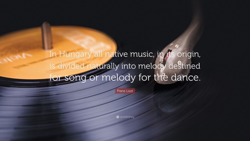 Franz Liszt Quote: “In Hungary all native music, in its origin, is divided naturally into melody destined for song or melody for the dance.”