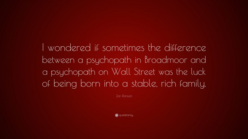 Jon Ronson Quote: “I wondered if sometimes the difference between a psychopath in Broadmoor and a psychopath on Wall Street was the luck of being born into a stable, rich family.”