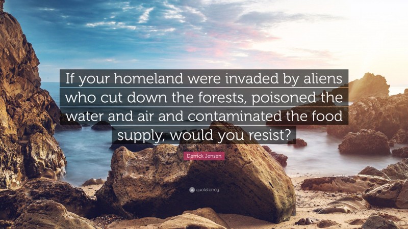 Derrick Jensen Quote: “If your homeland were invaded by aliens who cut down the forests, poisoned the water and air and contaminated the food supply, would you resist?”
