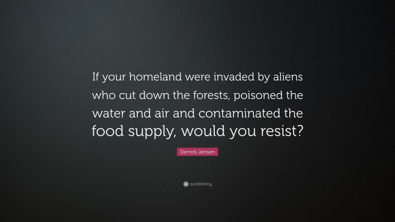 Derrick Jensen Quote: “If your homeland were invaded by aliens who cut down the forests, poisoned the water and air and contaminated the food supply, would you resist?”