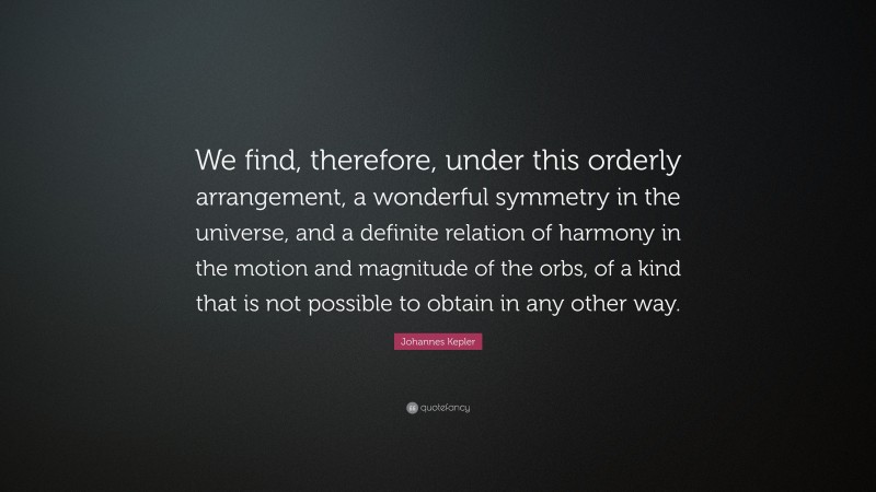 Johannes Kepler Quote: “We find, therefore, under this orderly arrangement, a wonderful symmetry in the universe, and a definite relation of harmony in the motion and magnitude of the orbs, of a kind that is not possible to obtain in any other way.”