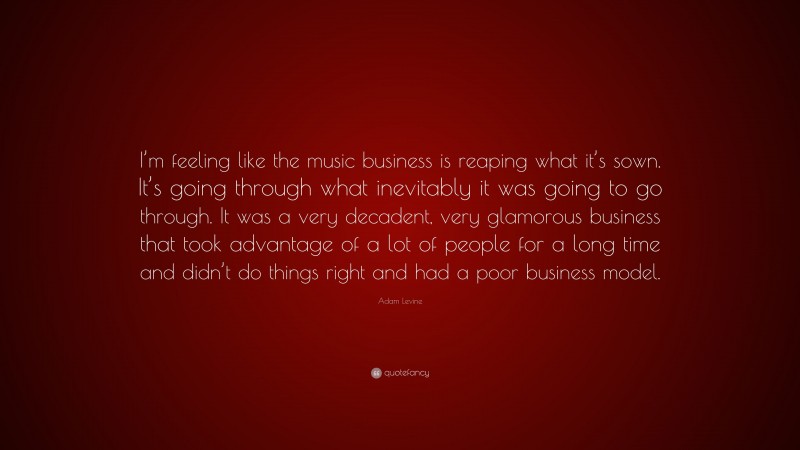Adam Levine Quote: “I’m feeling like the music business is reaping what it’s sown. It’s going through what inevitably it was going to go through. It was a very decadent, very glamorous business that took advantage of a lot of people for a long time and didn’t do things right and had a poor business model.”