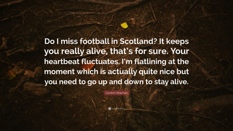 Gordon Strachan Quote: “Do I miss football in Scotland? It keeps you really alive, that’s for sure. Your heartbeat fluctuates. I’m flatlining at the moment which is actually quite nice but you need to go up and down to stay alive.”