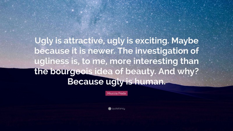 Miuccia Prada Quote: “Ugly is attractive, ugly is exciting. Maybe because it is newer. The investigation of ugliness is, to me, more interesting than the bourgeois idea of beauty. And why? Because ugly is human.”