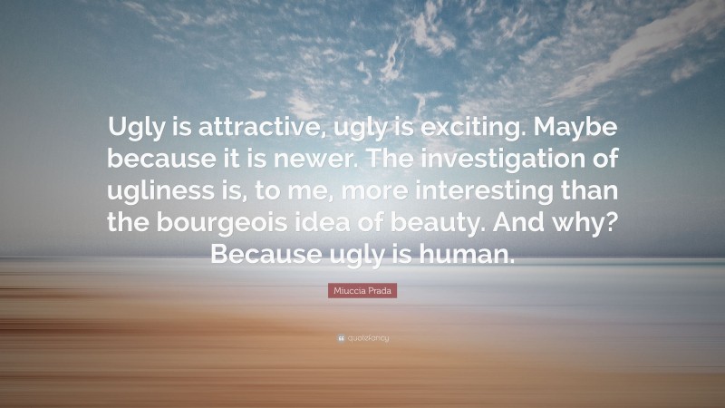 Miuccia Prada Quote: “Ugly is attractive, ugly is exciting. Maybe because it is newer. The investigation of ugliness is, to me, more interesting than the bourgeois idea of beauty. And why? Because ugly is human.”