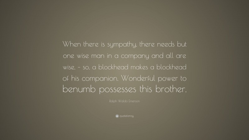 Ralph Waldo Emerson Quote: “When there is sympathy, there needs but one wise man in a company and all are wise, – so, a blockhead makes a blockhead of his companion. Wonderful power to benumb possesses this brother.”