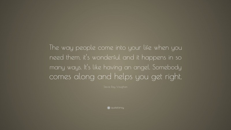 Stevie Ray Vaughan Quote: “The way people come into your life when you need them, it’s wonderful and it happens in so many ways. It’s like having an angel. Somebody comes along and helps you get right.”