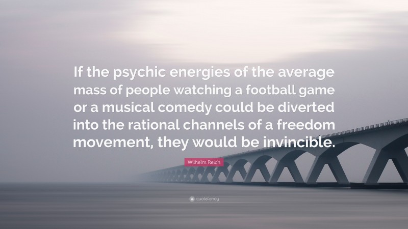 Wilhelm Reich Quote: “If the psychic energies of the average mass of people watching a football game or a musical comedy could be diverted into the rational channels of a freedom movement, they would be invincible.”