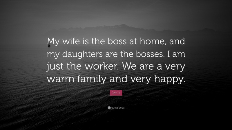 Jet Li Quote: “My wife is the boss at home, and my daughters are the bosses. I am just the worker. We are a very warm family and very happy.”