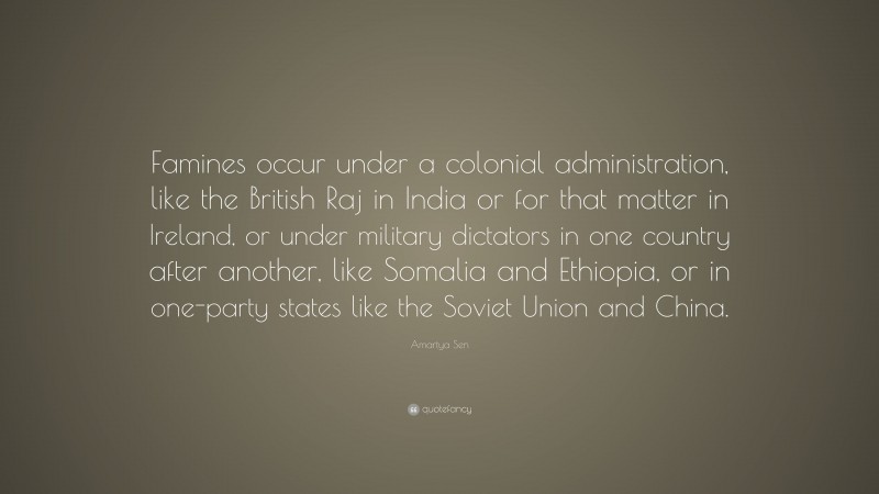 Amartya Sen Quote: “Famines occur under a colonial administration, like the British Raj in India or for that matter in Ireland, or under military dictators in one country after another, like Somalia and Ethiopia, or in one-party states like the Soviet Union and China.”