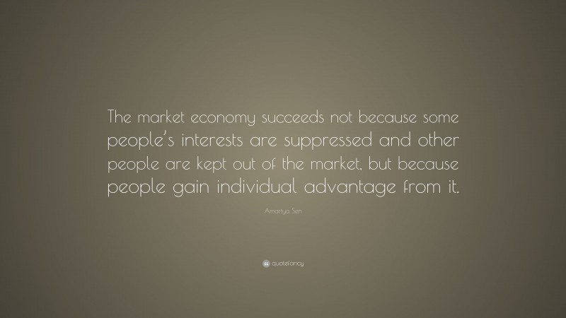 Amartya Sen Quote: “The market economy succeeds not because some people’s interests are suppressed and other people are kept out of the market, but because people gain individual advantage from it.”