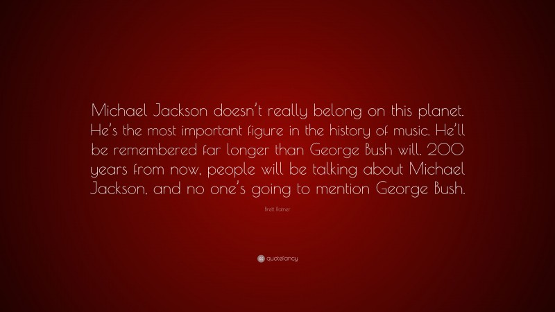 Brett Ratner Quote: “Michael Jackson doesn’t really belong on this planet. He’s the most important figure in the history of music. He’ll be remembered far longer than George Bush will. 200 years from now, people will be talking about Michael Jackson, and no one’s going to mention George Bush.”