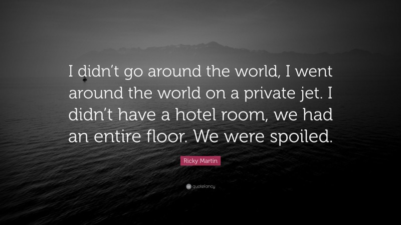 Ricky Martin Quote: “I didn’t go around the world, I went around the world on a private jet. I didn’t have a hotel room, we had an entire floor. We were spoiled.”