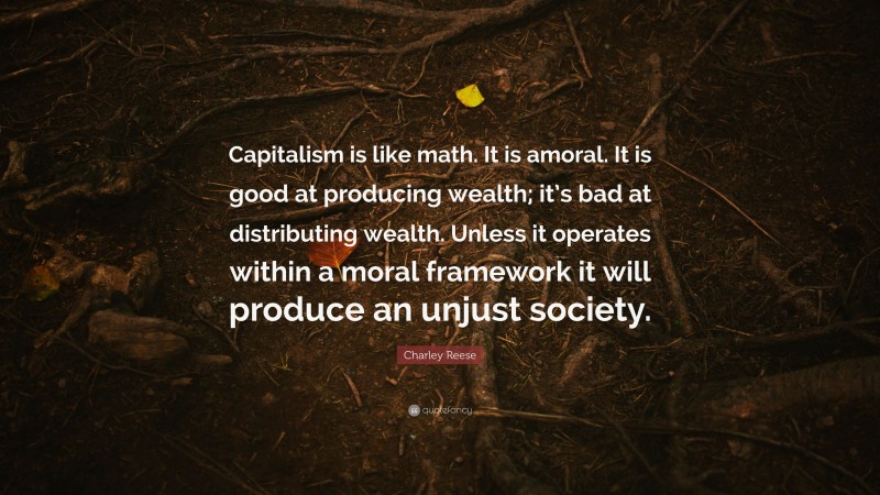 Charley Reese Quote: “Capitalism is like math. It is amoral. It is good at producing wealth; it’s bad at distributing wealth. Unless it operates within a moral framework it will produce an unjust society.”