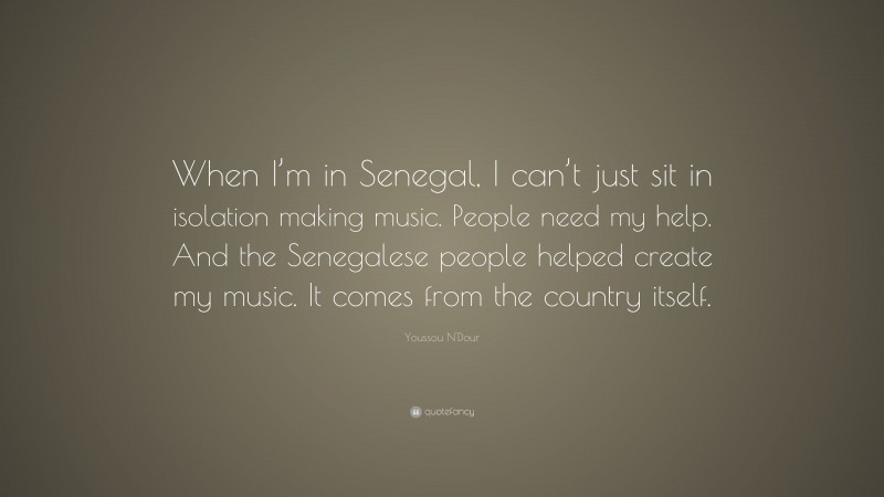 Youssou N'Dour Quote: “When I’m in Senegal, I can’t just sit in isolation making music. People need my help. And the Senegalese people helped create my music. It comes from the country itself.”