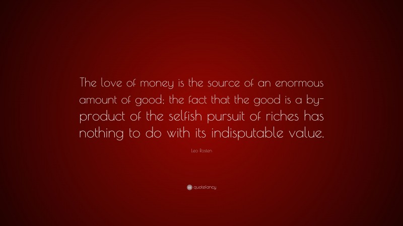 Leo Rosten Quote: “The love of money is the source of an enormous amount of good; the fact that the good is a by-product of the selfish pursuit of riches has nothing to do with its indisputable value.”