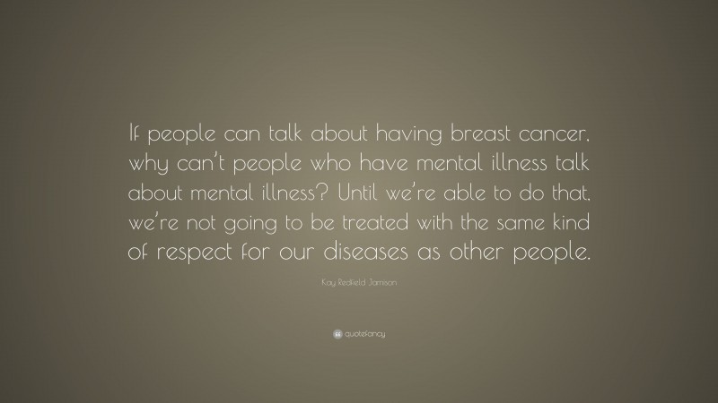 Kay Redfield Jamison Quote: “If people can talk about having breast cancer, why can’t people who have mental illness talk about mental illness? Until we’re able to do that, we’re not going to be treated with the same kind of respect for our diseases as other people.”