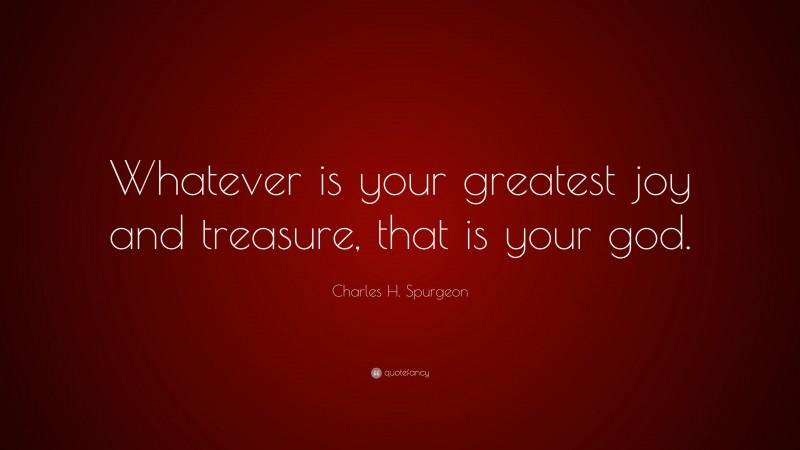 Charles H. Spurgeon Quote: “Whatever is your greatest joy and treasure, that is your god.”
