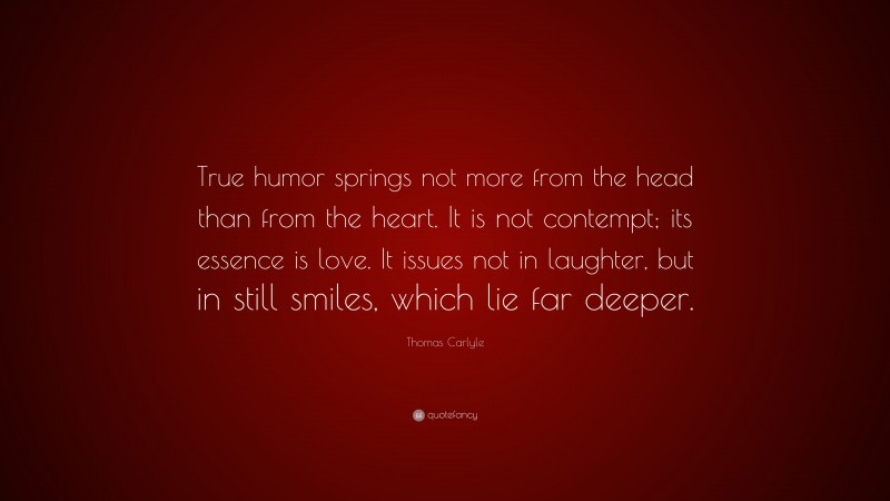 Thomas Carlyle Quote: “True humor springs not more from the head than from the heart. It is not contempt; its essence is love. It issues not in laughter, but in still smiles, which lie far deeper.”
