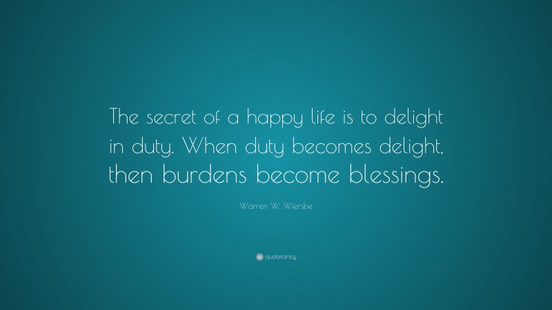 Warren W. Wiersbe Quote: “The secret of a happy life is to delight in duty. When duty becomes delight, then burdens become blessings.”