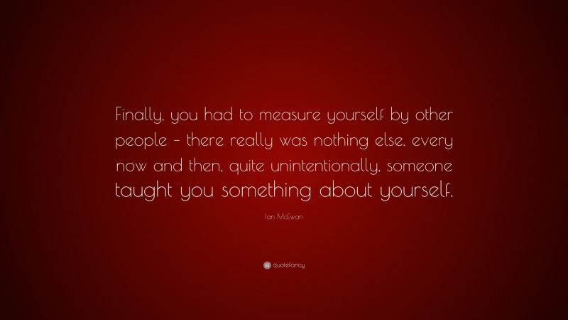 Ian McEwan Quote: “Finally, you had to measure yourself by other people – there really was nothing else. every now and then, quite unintentionally, someone taught you something about yourself.”