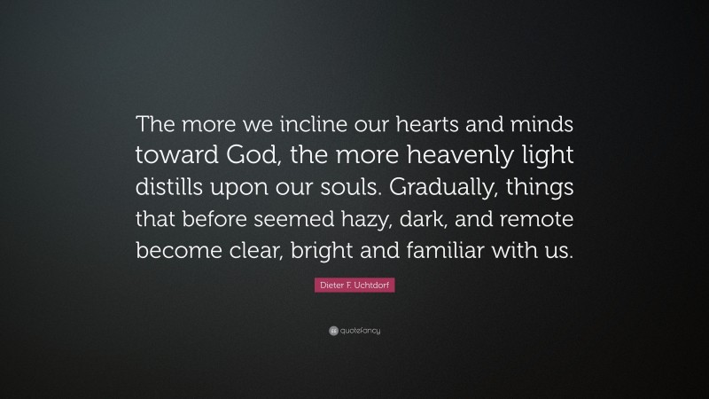 Dieter F. Uchtdorf Quote: “The more we incline our hearts and minds toward God, the more heavenly light distills upon our souls. Gradually, things that before seemed hazy, dark, and remote become clear, bright and familiar with us.”