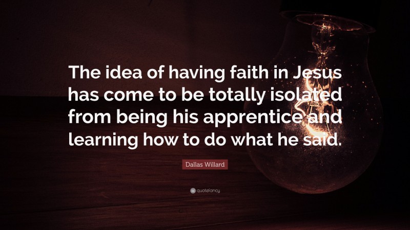 Dallas Willard Quote: “The idea of having faith in Jesus has come to be totally isolated from being his apprentice and learning how to do what he said.”